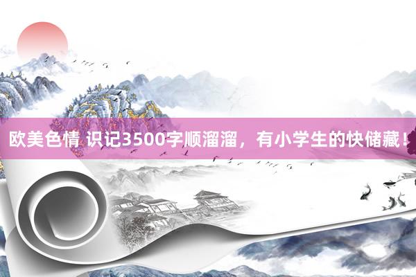 欧美色情 识记3500字顺溜溜，有小学生的快储藏！