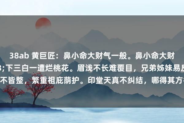38ab 黄巨匠：鼻小命大财气一般。鼻小命大财气一般。&#183;下三白一遭烂桃花。眉浅不长难覆目，兄弟姊妹易反目。额浅发际线不皆整，繁重祖庇荫护。印堂天真不纠结，哪得其方得下东谈主。&#183;东谈主中浅子嗣不丰。下巴兜兜晚年能