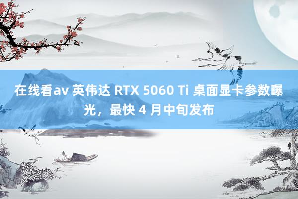 在线看av 英伟达 RTX 5060 Ti 桌面显卡参数曝光，最快 4 月中旬发布