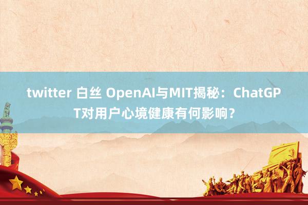 twitter 白丝 OpenAI与MIT揭秘：ChatGPT对用户心境健康有何影响？