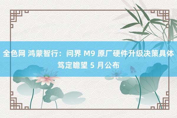 全色网 鸿蒙智行：问界 M9 原厂硬件升级决策具体笃定瞻望 5 月公布